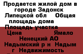 Продается жилой дом в городе Задонск (Липецкой обл) › Общая площадь дома ­ 128 › Площадь участка ­ 100 › Цена ­ 4 400 000 - Ямало-Ненецкий АО, Надымский р-н, Надым г. Недвижимость » Дома, коттеджи, дачи продажа   . Ямало-Ненецкий АО